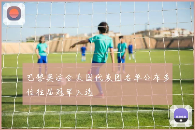 巴黎奥运会美国代表团名单公布多位往届冠军入选