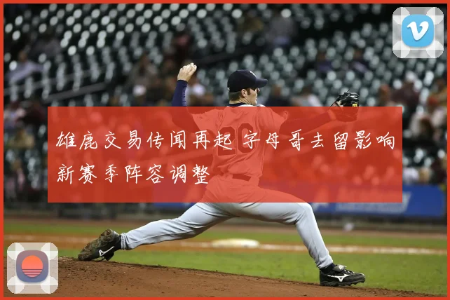 雄鹿交易传闻再起 字母哥去留影响新赛季阵容调整