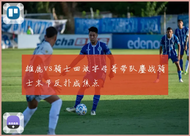 雄鹿vs骑士回放字母哥带队鏖战骑士末节反扑成焦点