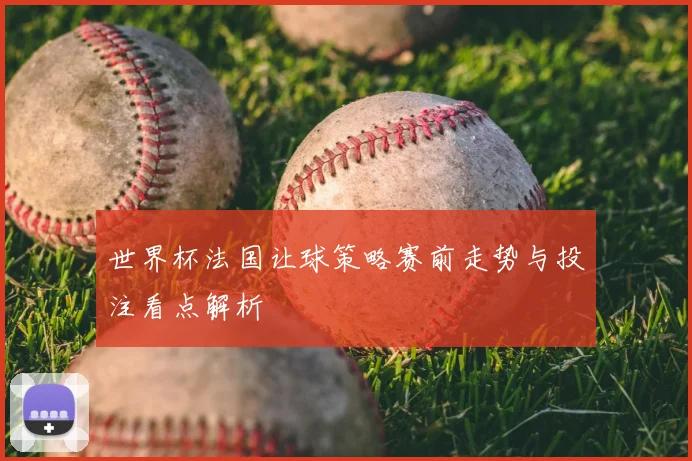 世界杯法国让球策略赛前走势与投注看点解析