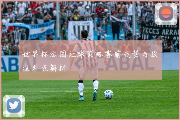 世界杯法国让球策略赛前走势与投注看点解析