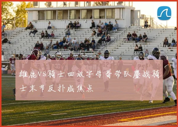 雄鹿vs骑士回放字母哥带队鏖战骑士末节反扑成焦点