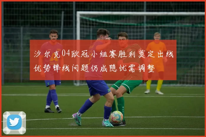 沙尔克04欧冠小组赛胜利奠定出线优势锋线问题仍成隐忧需调整