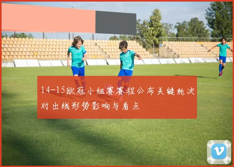 14-15欧冠小组赛赛程公布关键轮次对出线形势影响与看点