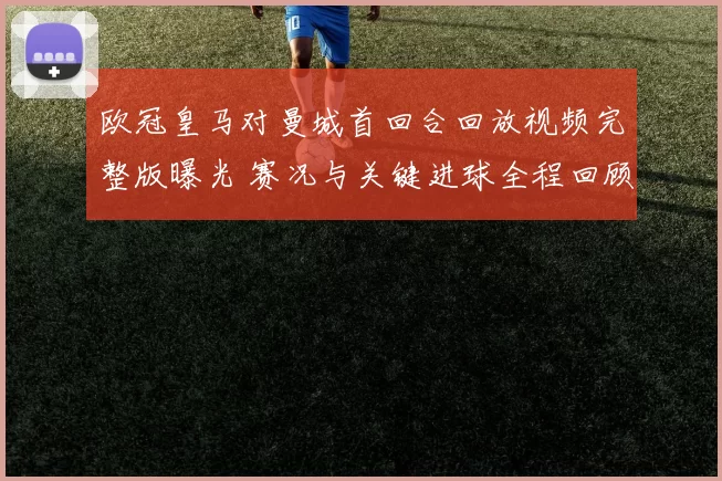 欧冠皇马对曼城首回合回放视频完整版曝光 赛况与关键进球全程回顾