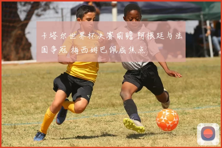 卡塔尔世界杯决赛前瞻 阿根廷与法国争冠 梅西姆巴佩成焦点