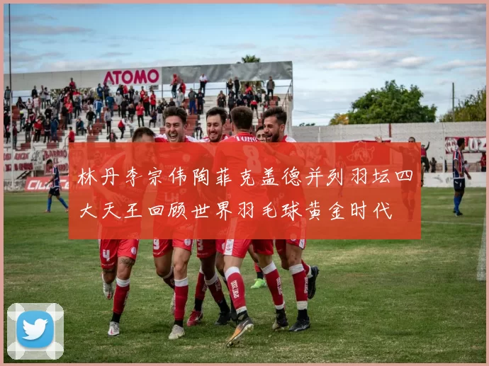 林丹李宗伟陶菲克盖德并列羽坛四大天王回顾世界羽毛球黄金时代