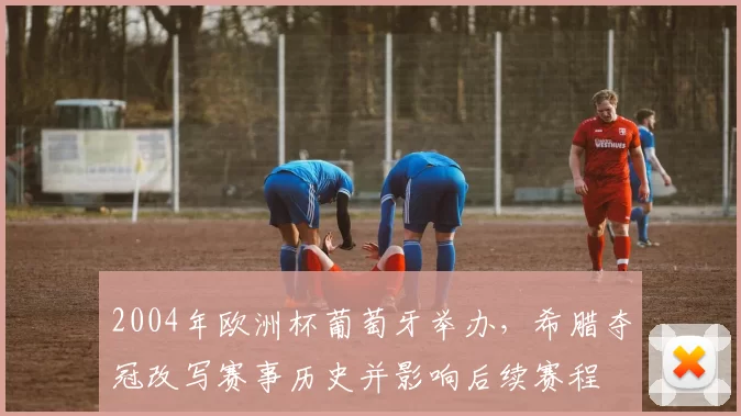 2004年欧洲杯葡萄牙举办,希腊夺冠改写赛事历史并影响后续赛程