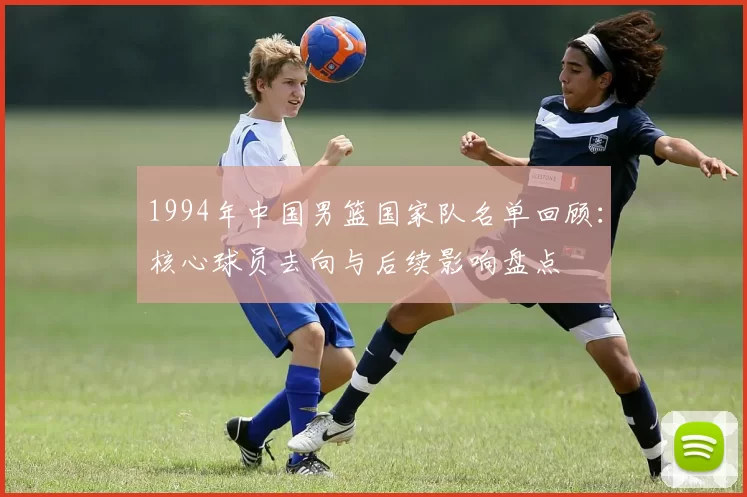 1994年中国男篮国家队名单回顾:核心球员去向与后续影响盘点