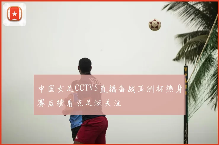 中国女足CCTV5直播备战亚洲杯热身赛后续看点足坛关注