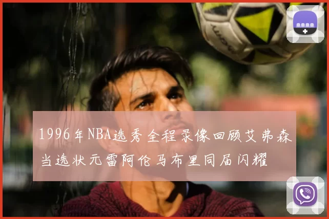 1996年NBA选秀全程录像回顾艾弗森当选状元雷阿伦马布里同届闪耀