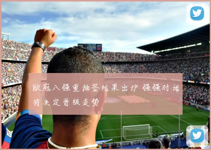 欧冠八强重抽签结果出炉 强强对话将决定晋级走势