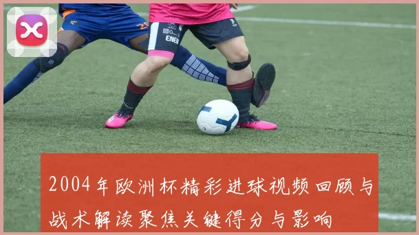 2004年欧洲杯精彩进球视频回顾与战术解读聚焦关键得分与影响