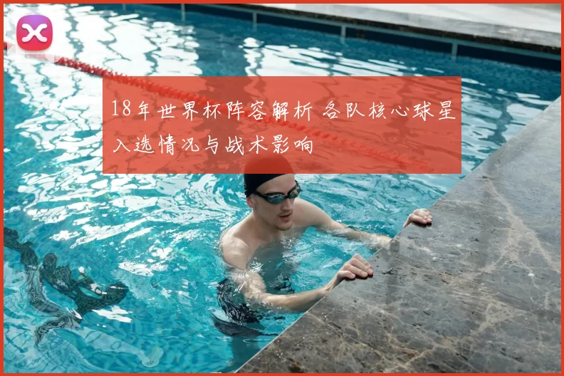 18年世界杯阵容解析 各队核心球星入选情况与战术影响