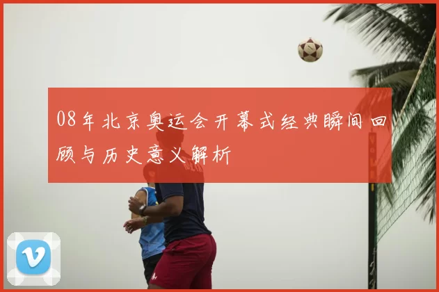 08年北京奥运会开幕式经典瞬间回顾与历史意义解析