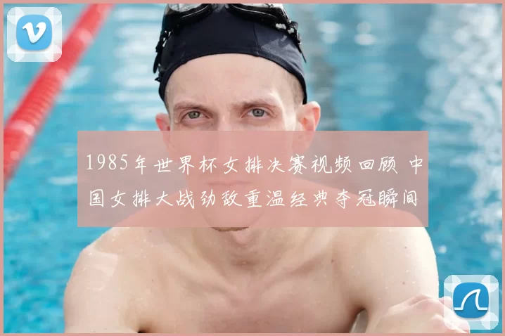 1985年世界杯女排决赛视频回顾 中国女排大战劲敌重温经典夺冠瞬间