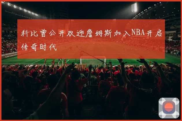 科比曾公开欢迎詹姆斯加入NBA开启传奇时代
