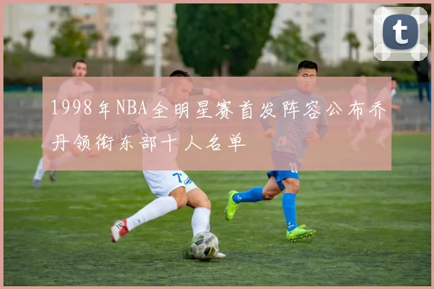 1998年NBA全明星赛首发阵容公布乔丹领衔东部十人名单