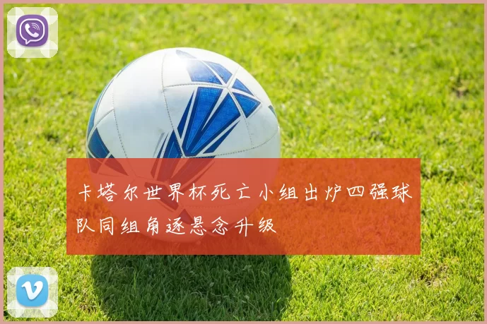 卡塔尔世界杯死亡小组出炉四强球队同组角逐悬念升级