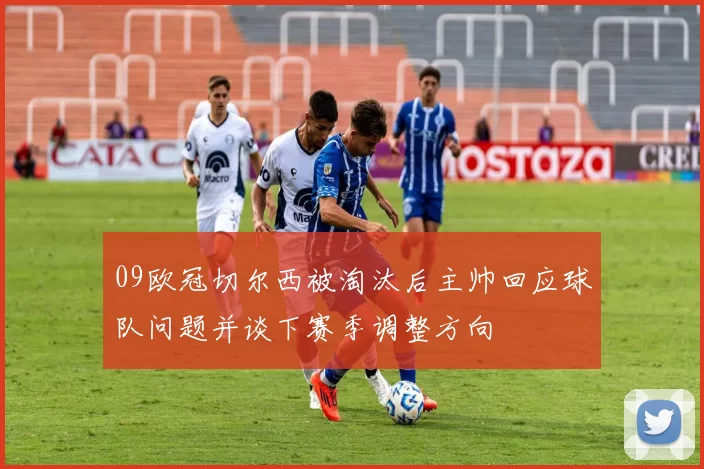 09欧冠切尔西被淘汰后主帅回应球队问题并谈下赛季调整方向