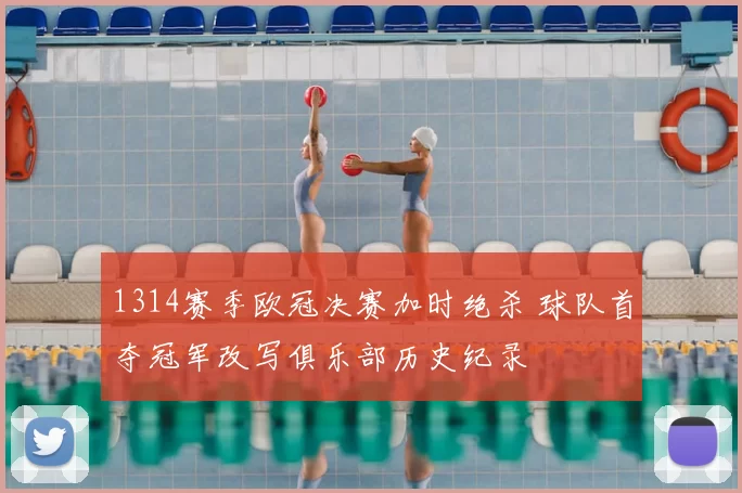 1314赛季欧冠决赛加时绝杀 球队首夺冠军改写俱乐部历史纪录