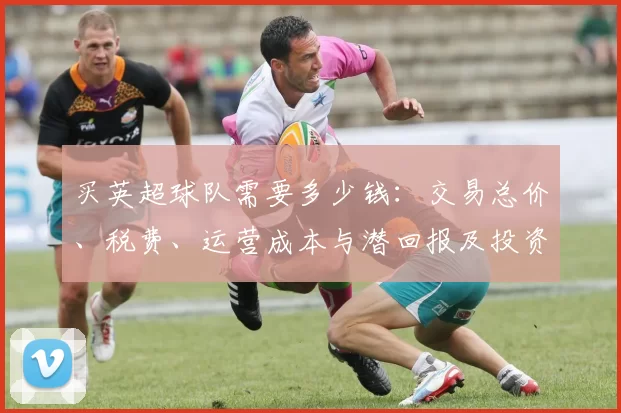 买英超球队需要多少钱：交易总价、税费、运营成本与潜回报及投资门槛