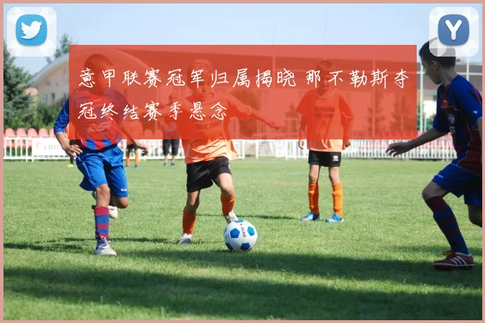 意甲联赛冠军归属揭晓 那不勒斯夺冠终结赛季悬念