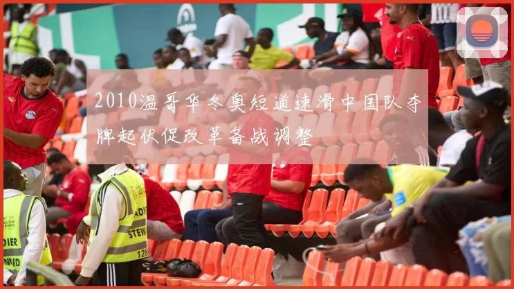 2010温哥华冬奥短道速滑中国队夺牌起伏促改革备战调整