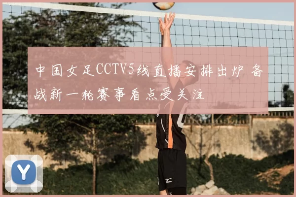 中国女足CCTV5线直播安排出炉 备战新一轮赛事看点受关注