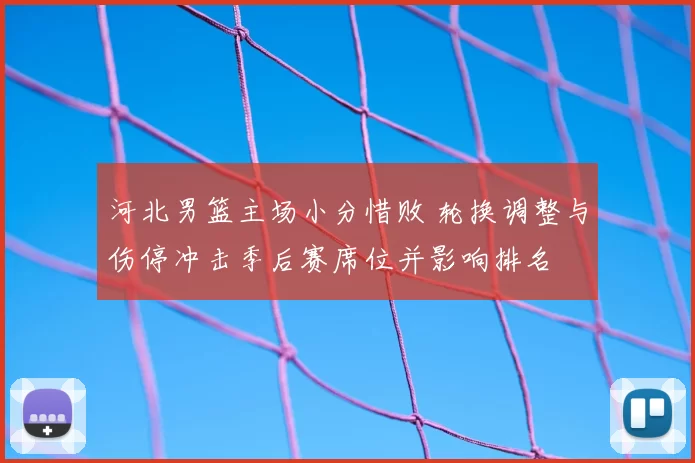河北男篮主场小分惜败 轮换调整与伤停冲击季后赛席位并影响排名