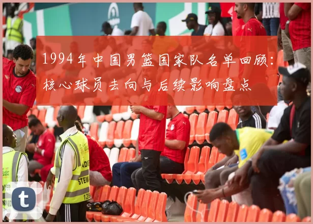 1994年中国男篮国家队名单回顾：核心球员去向与后续影响盘点