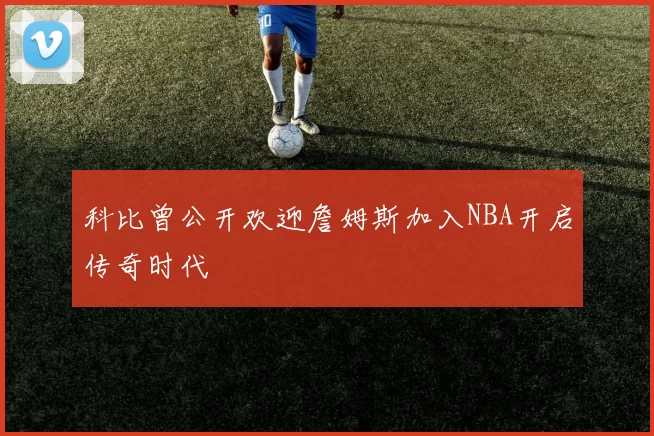 科比曾公开欢迎詹姆斯加入NBA开启传奇时代